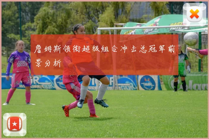 詹姆斯领衔超级组合冲击总冠军前景分析