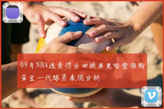 09年NBA选秀得分回顾库里哈登领衔黄金一代球员表现分析