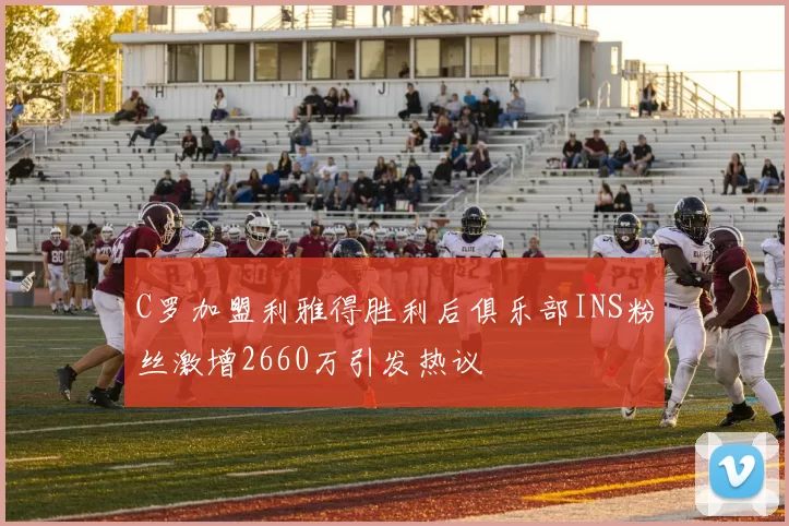 C罗加盟利雅得胜利后俱乐部INS粉丝激增2660万引发热议