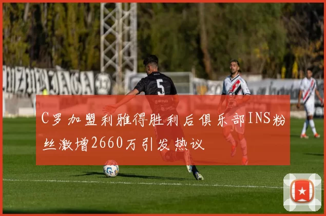 C罗加盟利雅得胜利后俱乐部INS粉丝激增2660万引发热议