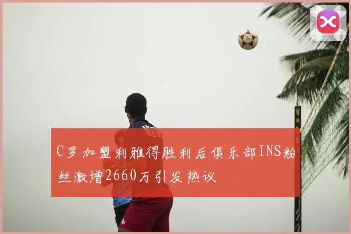 C罗加盟利雅得胜利后俱乐部INS粉丝激增2660万引发热议