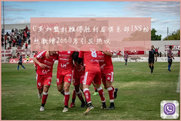 C罗加盟利雅得胜利后俱乐部INS粉丝激增2660万引发热议