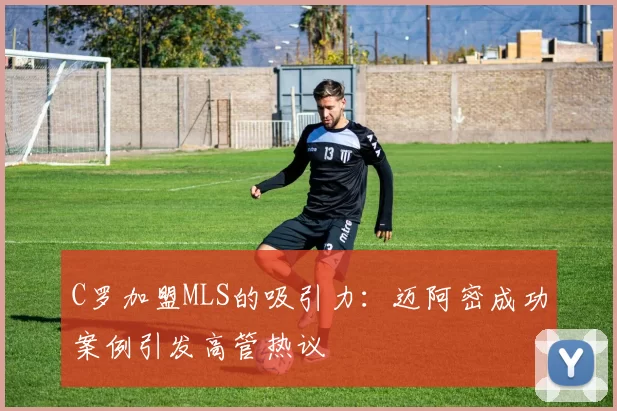 C罗加盟MLS的吸引力：迈阿密成功案例引发高管热议