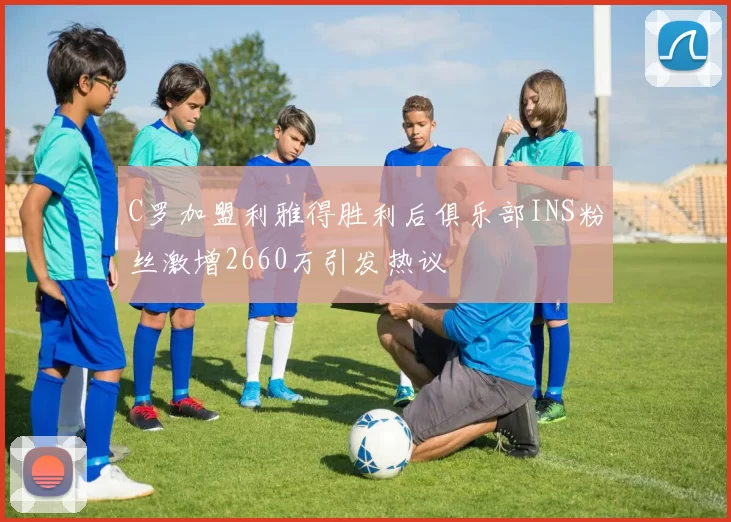 C罗加盟利雅得胜利后俱乐部INS粉丝激增2660万引发热议